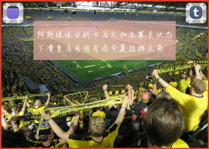 阿斯媒体分析卡马文加本赛季状态下滑皇马或将考虑今夏挂牌交易