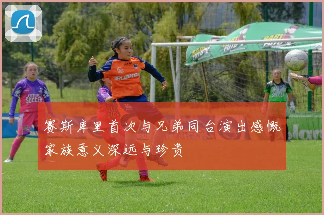 赛斯库里首次与兄弟同台演出感慨家族意义深远与珍贵