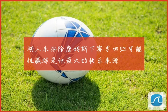 湖人未排除詹姆斯下赛季回归可能性赢球是他最大的快乐来源