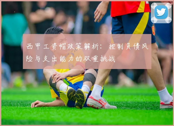 西甲工资帽政策解析：控制负债风险与支出能力的双重挑战