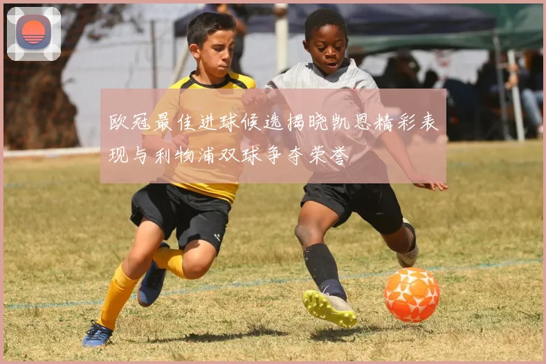 欧冠最佳进球候选揭晓凯恩精彩表现与利物浦双球争夺荣誉