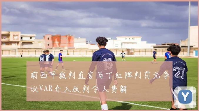 前西甲裁判直言马丁红牌判罚无争议VAR介入改判令人费解