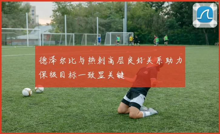 德泽尔比与热刺高层良好关系助力保级目标一致显关键