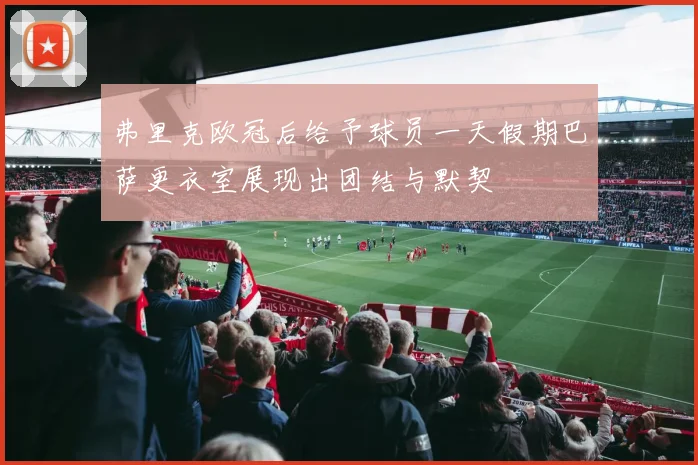 弗里克欧冠后给予球员一天假期巴萨更衣室展现出团结与默契