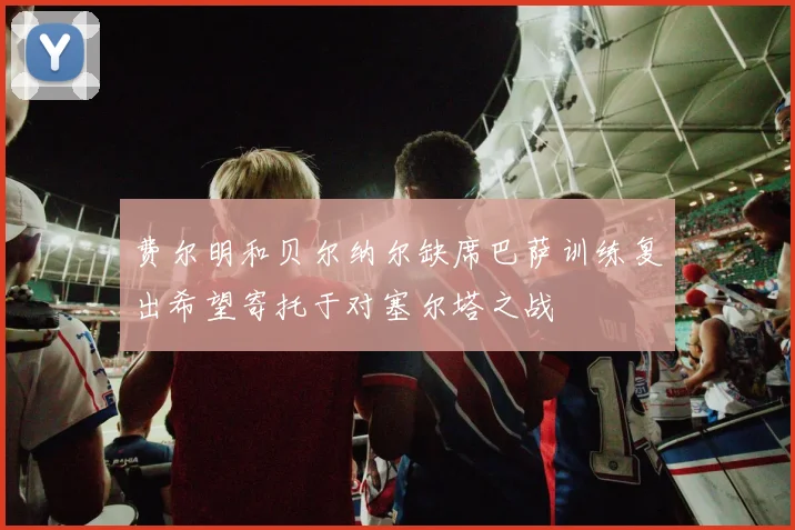 费尔明和贝尔纳尔缺席巴萨训练复出希望寄托于对塞尔塔之战