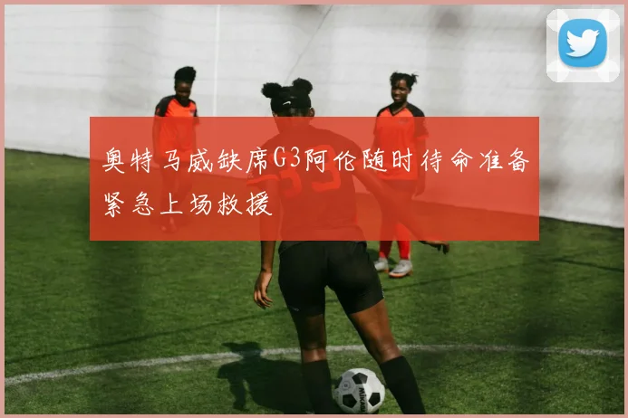 奥特马威缺席G3阿伦随时待命准备紧急上场救援