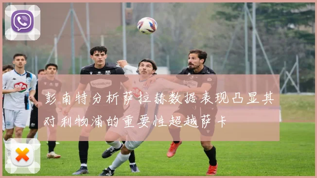 彭南特分析萨拉赫数据表现凸显其对利物浦的重要性超越萨卡
