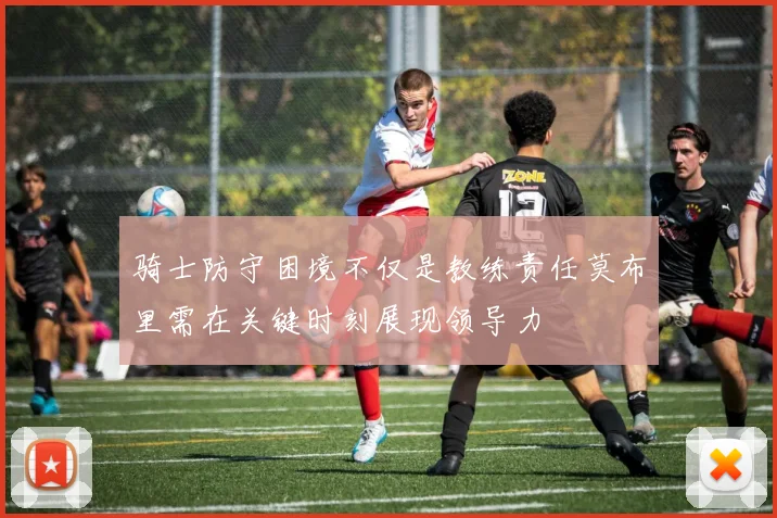 骑士防守困境不仅是教练责任莫布里需在关键时刻展现领导力
