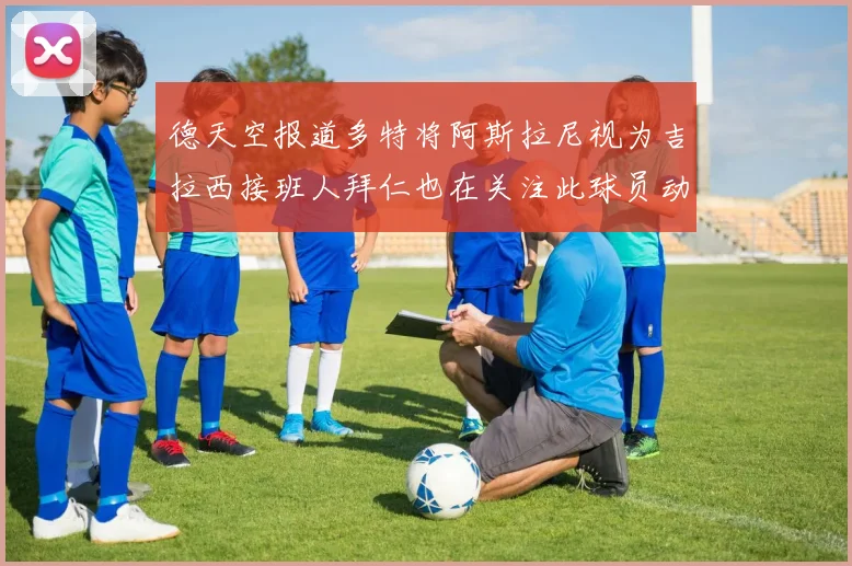 德天空报道多特将阿斯拉尼视为吉拉西接班人拜仁也在关注此球员动态