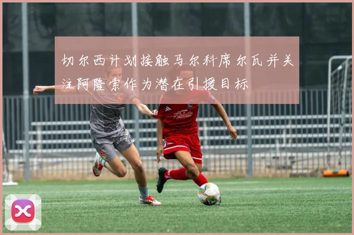 切尔西计划接触马尔科席尔瓦并关注阿隆索作为潜在引援目标