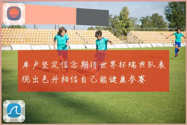 库卢坚定信念期待世界杯瑞典队表现出色并相信自己能健康参赛