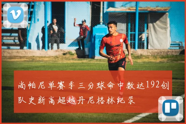 尚帕尼单赛季三分球命中数达192创队史新高超越丹尼格林纪录