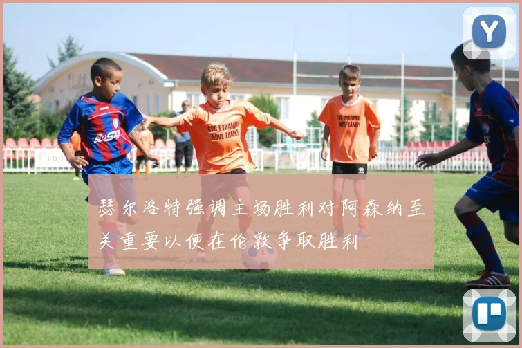瑟尔洛特强调主场胜利对阿森纳至关重要以便在伦敦争取胜利