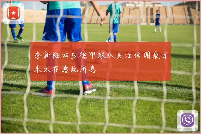 李新翔回应德甲球队关注传闻表示未太在意此消息