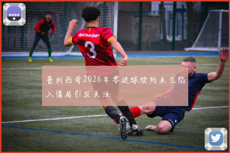 普利西奇2026年零进球续约米兰陷入僵局引发关注